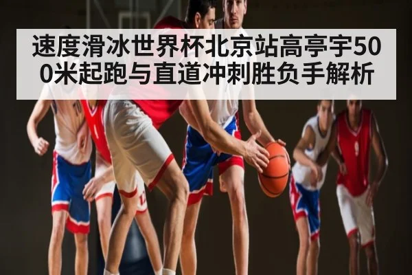 速度滑冰世界杯北京站高亭宇500米起跑与直道冲刺胜负手解析