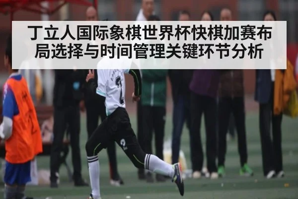 丁立人国际象棋世界杯快棋加赛布局选择与时间管理关键环节分析